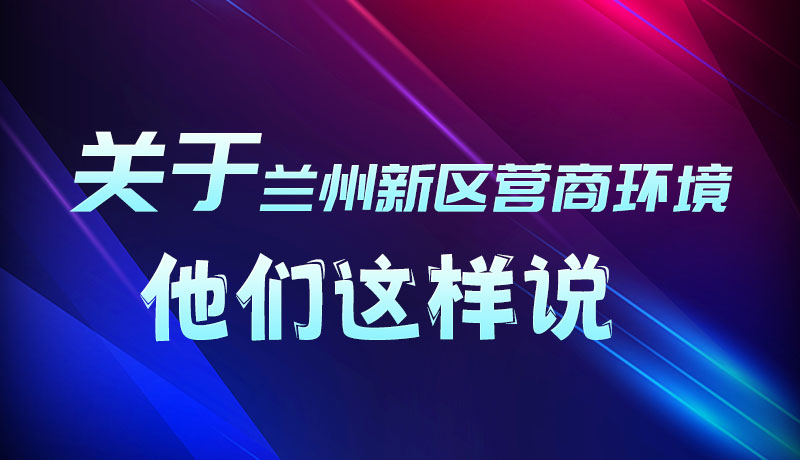 圖解|聽！關于蘭州新區(qū)營商環(huán)境，他們這樣說